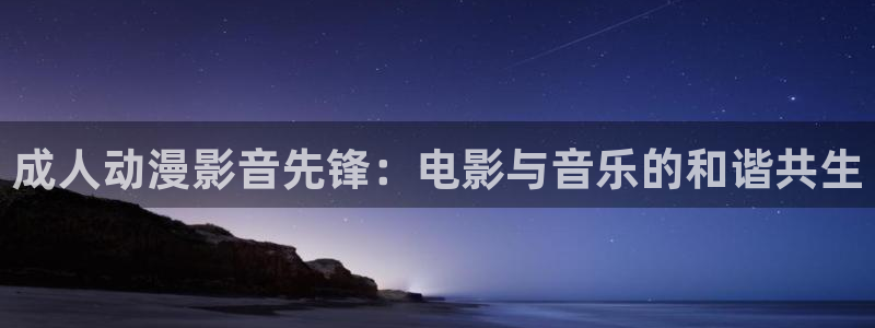 age动漫网：成人动漫影音先锋：电影与音乐的和谐共生